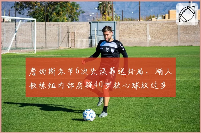 詹姆斯末节6次失误葬送好局,湖人教练组内部质疑40岁核心球权过多