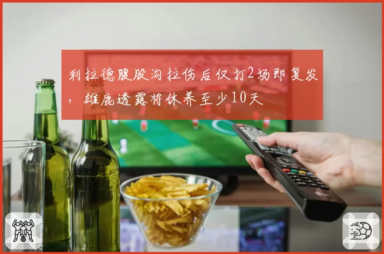 利拉德腹股沟拉伤后仅打2场即复发，雄鹿透露将休养至少10天