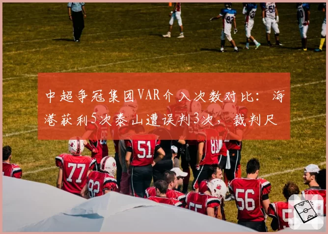 中超争冠集团VAR介入次数对比：海港获利5次泰山遭误判3次，裁判尺度再成焦点