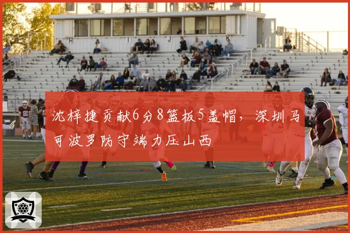 沈梓捷贡献6分8篮板5盖帽,深圳马可波罗防守端力压山西
