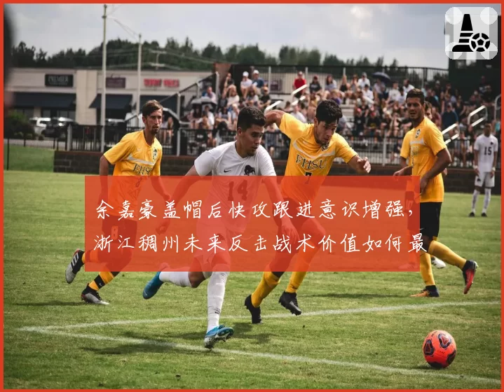 余嘉豪盖帽后快攻跟进意识增强，浙江稠州未来反击战术价值如何最大化？