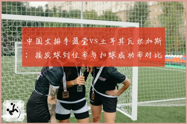 中国女排李盈莹vs土耳其瓦尔加斯：接发球到位率与扣球成功率对比分析