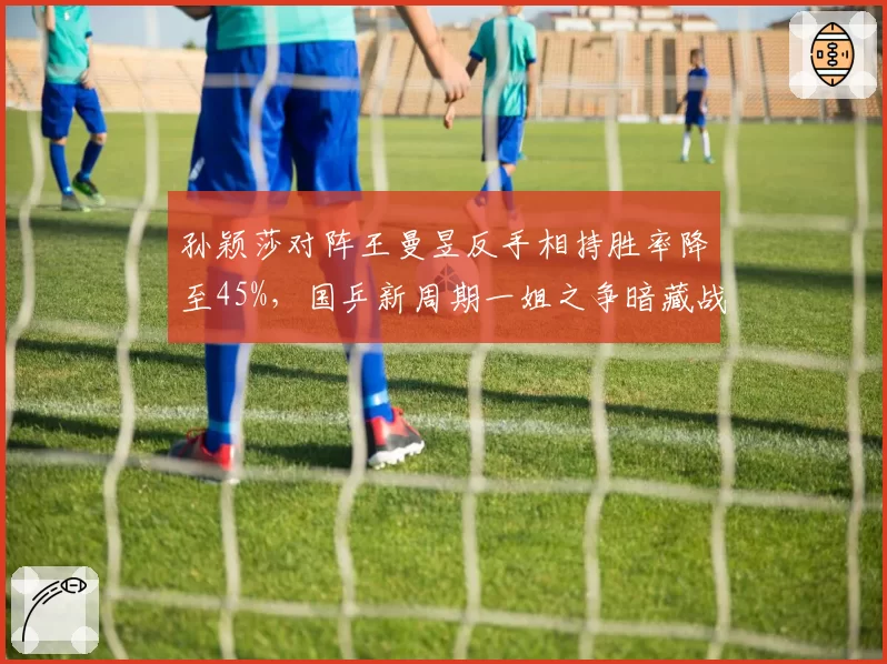 孙颖莎对阵王曼昱反手相持胜率降至45%，国乒新周期一姐之争暗藏战术危机
