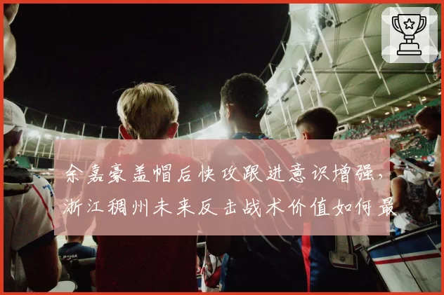 余嘉豪盖帽后快攻跟进意识增强,浙江稠州未来反击战术价值如何最大化?