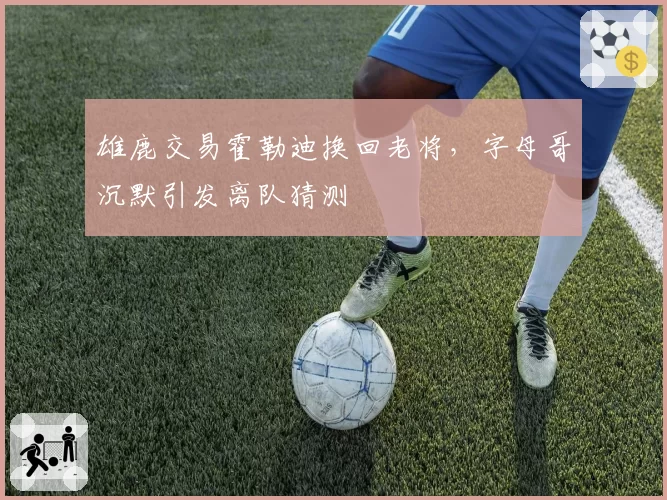 雄鹿交易霍勒迪换回老将，字母哥沉默引发离队猜测