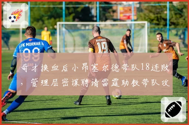 奇才换血后小昂塞尔德带队18连败，管理层密谋聘请雷霆助教带队攻防