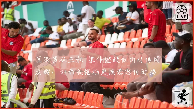 国羽男双王昶_梁伟铿疑似拆对传闻发酵，刘雨辰搭档更换悬念何时揭晓？