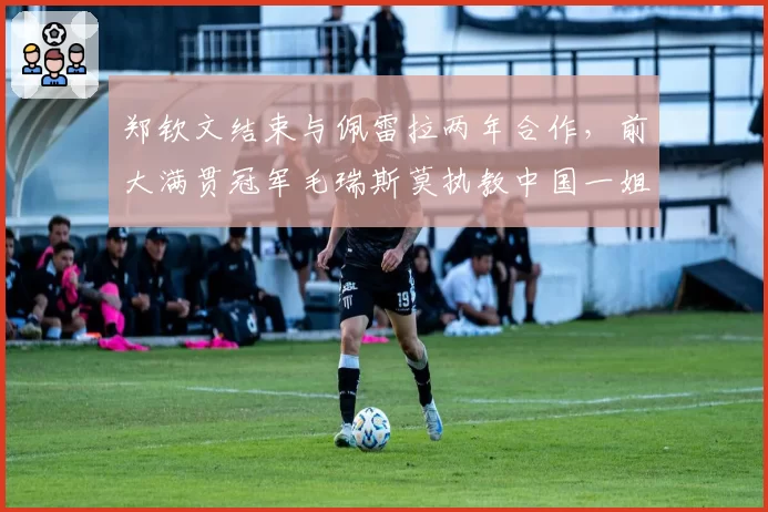 郑钦文结束与佩雷拉两年合作,前大满贯冠军毛瑞斯莫执教中国一姐冲击年终第一