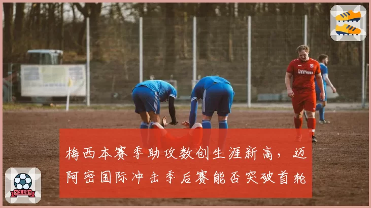 梅西本赛季助攻数创生涯新高，迈阿密国际冲击季后赛能否突破首轮？