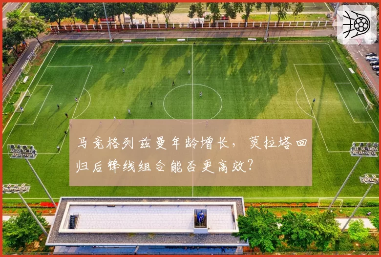 马竞格列兹曼年龄增长，莫拉塔回归后锋线组合能否更高效？