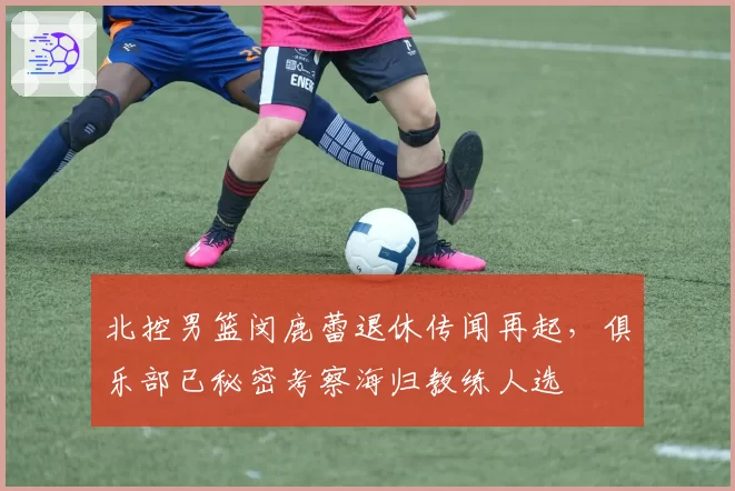 北控男篮闵鹿蕾退休传闻再起,俱乐部已秘密考察海归教练人选