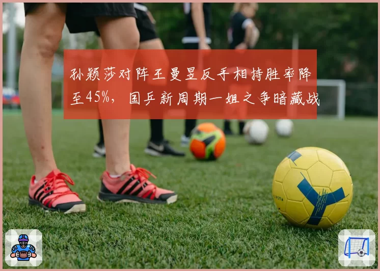 孙颖莎对阵王曼昱反手相持胜率降至45%，国乒新周期一姐之争暗藏战术危机