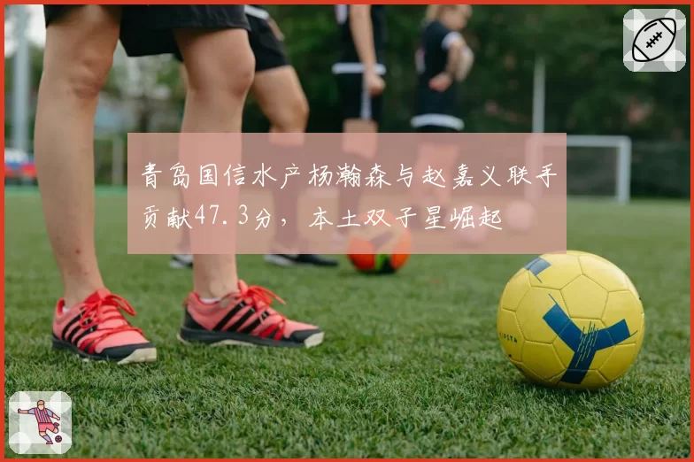 青岛国信水产杨瀚森与赵嘉义联手贡献47.3分，本土双子星崛起