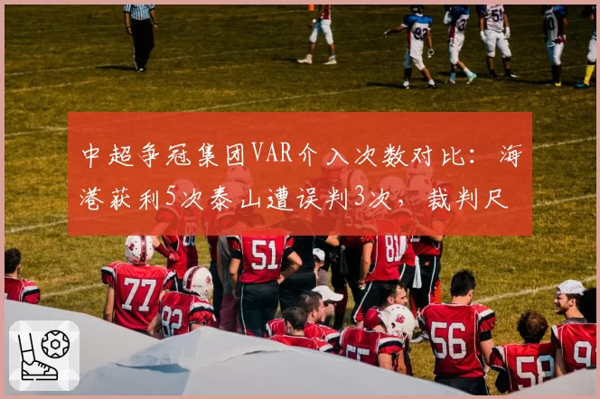 中超争冠集团VAR介入次数对比：海港获利5次泰山遭误判3次，裁判尺度再成焦点