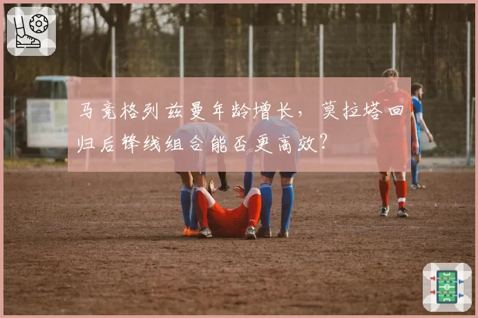 马竞格列兹曼年龄增长，莫拉塔回归后锋线组合能否更高效？