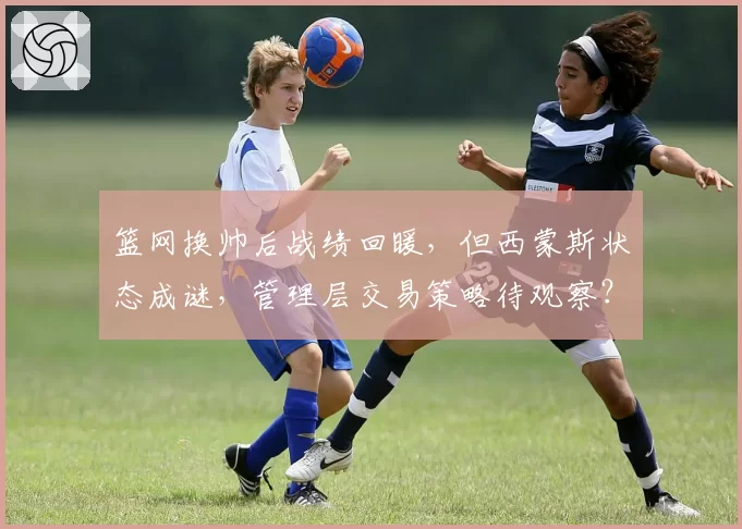 篮网换帅后战绩回暖，但西蒙斯状态成谜，管理层交易策略待观察？