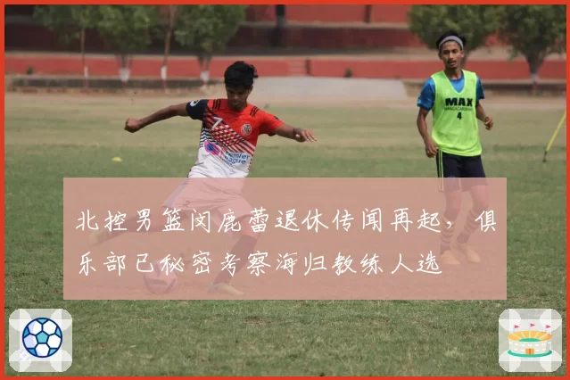 北控男篮闵鹿蕾退休传闻再起，俱乐部已秘密考察海归教练人选