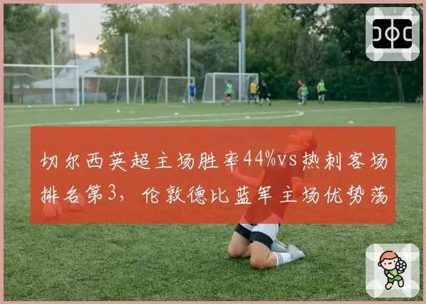 切尔西英超主场胜率44%vs热刺客场排名第3,伦敦德比蓝军主场优势荡然无存