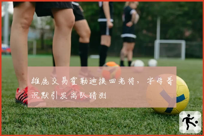 雄鹿交易霍勒迪换回老将，字母哥沉默引发离队猜测