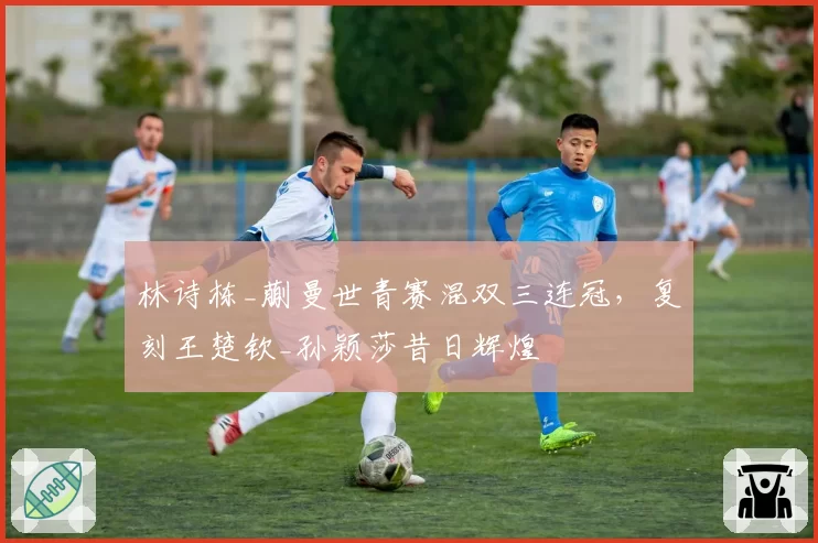 林诗栋_蒯曼世青赛混双三连冠，复刻王楚钦_孙颖莎昔日辉煌
