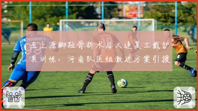 王上源脚趾骨折术后火速复工戴护具训练，河南队医组激进方案引援对比津门虎保守治疗酿出二次骨折