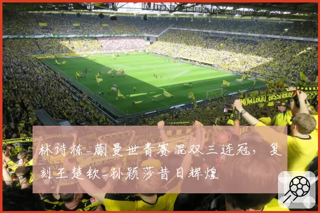 林诗栋_蒯曼世青赛混双三连冠，复刻王楚钦_孙颖莎昔日辉煌