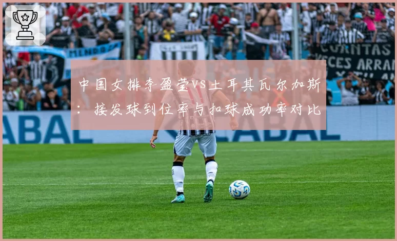 中国女排李盈莹vs土耳其瓦尔加斯：接发球到位率与扣球成功率对比分析