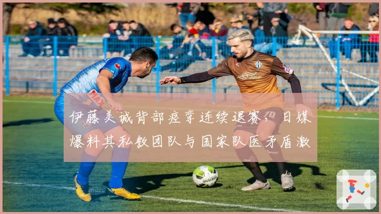 伊藤美诚背部痉挛连续退赛，日媒爆料其私教团队与国家队医矛盾激化