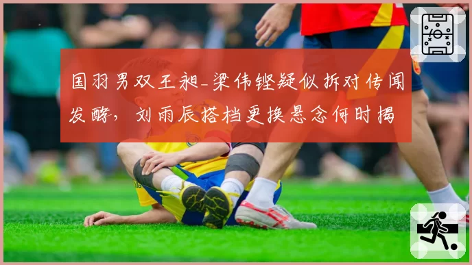 国羽男双王昶_梁伟铿疑似拆对传闻发酵，刘雨辰搭档更换悬念何时揭晓？