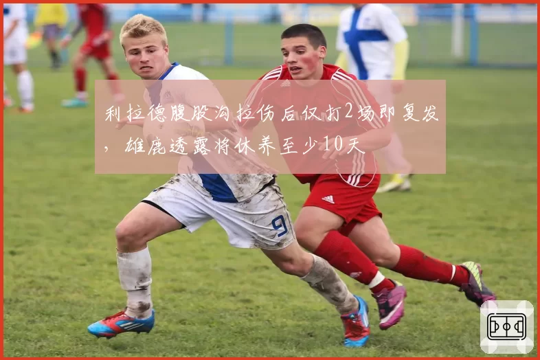 利拉德腹股沟拉伤后仅打2场即复发，雄鹿透露将休养至少10天