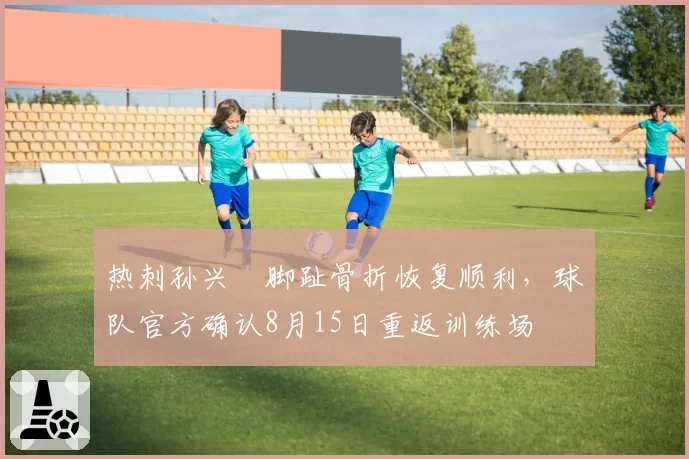 热刺孙兴慜脚趾骨折恢复顺利，球队官方确认8月15日重返训练场